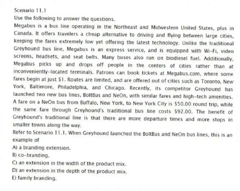 Scenario 11.1
Use the following to answer the questions.
Megabus is a bus line operating in the Northeast and Midwestern United States, plus in Canada. It offers travelers a cheap alternative to driving and flying between large cities, keeping the fares extremely low yet offering the latest technology. Unlike the traditional Greyhound bus line, Megabus is an express service, and is equipped with Wi-Fi, video screens, headsets, and seat belts. Many buses also run on biodiesel fuel. Additionally, Megabus picks up and drops off people in the centers of cities rather than at inconveniently-located terminals. Patrons can book tickets at Megabus.com, where some fares begin at just $1. Routes are limited, and are offered out of cities such as Toronto, New York, Baltimore, Philadelphia, and Chicago. Recently, its competitor Greyhound has launched two new bus lines, BoltBus and NeOn, with similar fares and high-tech amenities. A fare on a NeOn bus from Buffalo, New York, to New York City is $50.00 round trip, while the same fare through Greyhound's traditional bus line costs $92.00. The benefit of Greyhound's traditional line is that there are more departure times and more stops in smaller towns along the way.
Refer to Scenario 11.1. When Greyhound launched the BoltBus and NeOn bus lines, this is an example of
A) a branding extension.
B) co-branding.
C) an extension in the width of the product mix.
D) an extension in the depth of the product mix.
E) family branding.