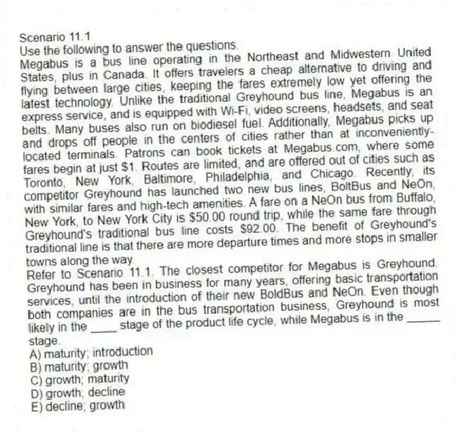 Scenario 11.1
Use the following to answer the questions.
Megabus is a bus line operating in the Northeast and Midwestern United States, plus in Canada. It offers travelers a cheap alternative to driving and flying between large cities, keeping the fares extremely low yet offering the latest technology. Unlike the traditional Greyhound bus line, Megabus is an express service, and is equipped with Wi-Fi, video screens, headsets, and seat belts. Many buses also run on biodiesel fuel. Additionally, Megabus picks up and drops off people in the centers of cities rather than at inconveniently-located terminals. Patrons can book tickets at Megabus.com, where some fares begin at just $1. Routes are limited, and are offered out of cities such as Toronto, New York, Baltimore, Philadelphia, and Chicago. Recently, its competitor Greyhound has launched two new bus lines, BoltBus and NeOn, with similar fares and high-tech amenities. A fare on a NeOn bus from Buffalo, New York, to New York City is $50.00 round trip, while the same fare through Greyhound's traditional bus line costs $92.00. The benefit of Greyhound's traditional line is that there are more departure times and more stops in smaller towns along the way.
Refer to Scenario 11.1. The closest competitor for Megabus is Greyhound. Greyhound has been in business for many years, offering basic transportation services, until the introduction of their new BoldBus and NeOn. Even though both companies are in the bus transportation business, Greyhound is most likely in the ____ stage of the product life cycle, while Megabus is in the _____ stage.
A) maturity; introduction
B) maturity; growth
C) growth; maturity
D) growth; decline
E) decline; growth