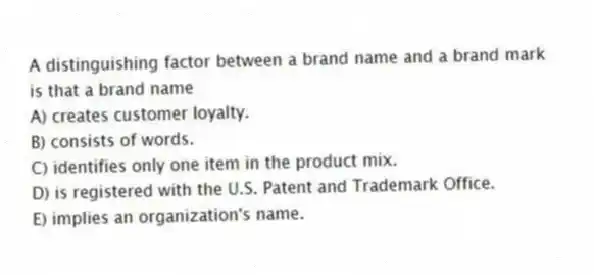 A distinguishing factor between a brand name and a brand mark is that a brand name
A) creates customer loyalty.
B) consists of words.
C) identifies only one item in the product mix.
D) is registered with the U.S. Patent and Trademark Office.
E) implies an organization's name.