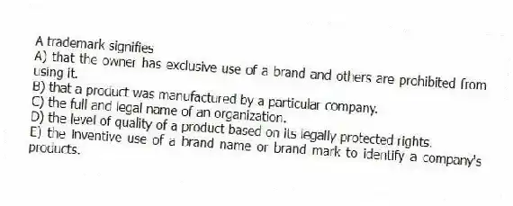 A trademark signifies
A) that the owner has exclusive use of a brand and others are prohibited from using it.
B) that a product was manufactured by a particular company.
C) the full and legal name of an organization.
D) the level of quality of a product based on its legally protected rights.
E) the inventive use of a brand name or brand mark to identify a company's products.