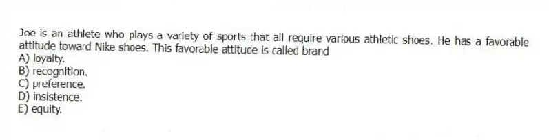 Joe is an athlete who plays a variety of sports that all require various athletic shoes. He has a favorable attitude toward Nike shoes. This favorable attitude is called brand
A) loyalty.
B) recognition.
C) preference.
D) insistence.
E) equity.