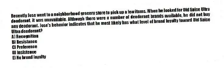 Recently Jose went to a neighborhood grocery store to pick up a few items. When he looked for Old Spice Ultra deodorant, it was unavailable. Although there were a number of deodorant brands available, he did not buy any deodorant. Jose's behavior indicates that he most likely has what level of brand loyalty toward Old Spice Ultra deodorant?
A) Recognition
B) Resistance
C) Preference
D) Insistence
E) No brand loyalty