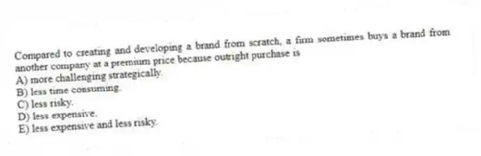 Compared to creating and developing a brand from scratch, a firm sometimes buys a brand from another company at a premium price because outright purchase is
A) more challenging strategically.
B) less time consuming.
C) less risky.
D) less expensive.
E) less expensive and less risky.