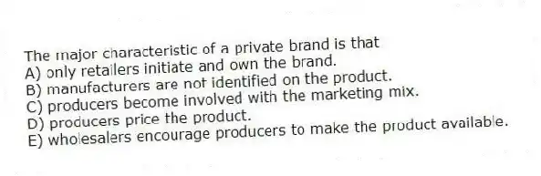The major characteristic of a private brand is that
A) only retailers initiate and own the brand.
B) manufacturers are not identified on the product.
C) producers become involved with the marketing mix.
D) producers price the product.
E) wholesalers encourage producers to make the product available.