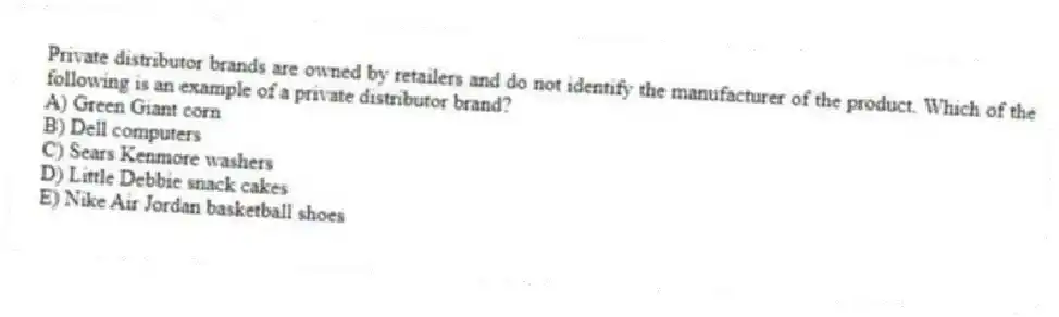Private distributor brands are owned by retailers and do not identify the manufacturer of the product. Which of the following is an example of a private distributor brand?
A) Green Giant corn
B) Dell computers
C) Sears Kenmore washers
D) Little Debbie snack cakes
E) Nike Air Jordan basketball shoes
