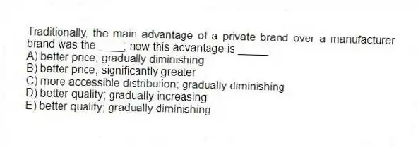 Traditionally, the main advantage of a private brand over a manufacturer brand was the ____; now this advantage is _____.
A) better price; gradually diminishing
B) better price; significantly greater
C) more accessible distribution; gradually diminishing
D) better quality; gradually increasing
E) better quality; gradually diminishing
