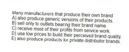 Many manufacturers that produce their own brand
A) also produce generic versions of their products.
B) sell only to outlets bearing their brand name.
C) receive most of their profits from service work.
D) use low prices to build their perceived brand quality.
E) also produce products for private distributor brands.