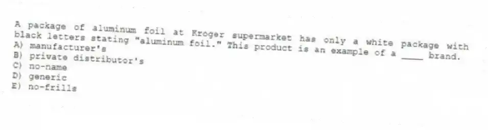 A package of aluminum foil at Kroger supermarket has only a white package with black letters stating "aluminum foil." This product is an example of a ____ brand.
A) manufacturer's
B) private distributor's
C) no-name
D) generic
E) no-frills