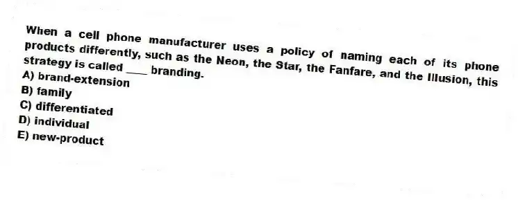 When a cell phone manufacturer uses a policy of naming each of its phone products differently, such as the Neon, the Star, the Fanfare, and the Illusion, this strategy is called ____ branding.
A) brand-extension
B) family
C) differentiated
D) individual
E) new-product