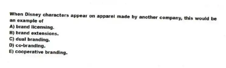 When Disney characters appear on apparel made by another company, this would be an example of
A) brand licensing.
B) brand extensions.
C) dual branding.
D) co-branding.
E) cooperative branding.