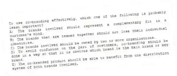 To use co-branding effectively, which one of the following is probably least important?
A) The brands involved should represent a complementary fit in a customer's mind.
B) The brands that are teamed together should not lose their individual identities.
C) The brands involved should be owned by two or more organizations.
D) To avoid confusion on the part of customers, co-branding should be done in a way so that it is obvious which brand is the main brand or key brand.
E) The co-branded product should be able to benefit from the distribution system of both brands involved.