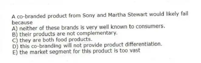 A co-branded product from Sony and Martha Stewart would likely fail because
A) neither of these brands is very well known to consumers.
B) their products are not complementary.
C) they are both food products.
D) this co-branding will not provide product differentiation.
E) the market segment for this product is too vast