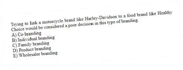 Trying to link a motorcycle brand like Harley-Davidson to a food brand like Healthy Choice would be considered a poor decision in this type of branding.
A) Co-branding
B) Individual branding
C) Family branding
D) Product branding
E) Wholesaler branding