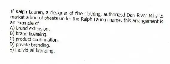 If Ralph Lauren, a designer of fine clothing, authorized Dan River Mills to market a line of sheets under the Ralph Lauren name, this arrangement is an example of
A) brand extension.
B) brand licensing.
C) product continuation.
D) private branding.
E) individual branding.