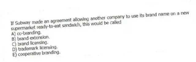 If Subway made an agreement allowing another company to use its brand name on a new supermarket ready-to-eat sandwich, this would be called
A) co-branding.
B) brand extension.
C) brand licensing.
D) trademark licensing.
E) cooperative branding.
