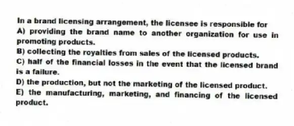 In a brand licensing arrangement, the licensee is responsible for
A) providing the brand name to another organization for use in promoting products.
B) collecting the royalties from sales of the licensed products.
C) half of the financial losses in the event that the licensed brand is a failure.
D) the production, but not the marketing of the licensed product.
E) the manufacturing, marketing, and financing of the licensed product.