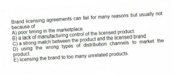 Brand licensing agreements can fail for many reasons but usually not because of
A) poor timing in the marketplace.
B) a lack of manufacturing control of the licensed product.
C) a strong match between the product and the licensed brand.
D) using the wrong types of distribution channels to market the product.
E) licensing the brand to too many unrelated products.