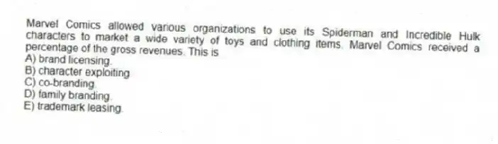 Marvel Comics allowed various organizations to use its Spiderman and Incredible Hulk characters to market a wide variety of toys and clothing items. Marvel Comics received a percentage of the gross revenues. This is
A) brand licensing.
B) character exploiting.
C) co-branding.
D) family branding.
E) trademark leasing.