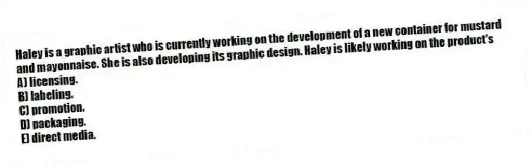 Haley is a graphic artist who is currently working on the development of a new container for mustard and mayonnaise. She is also developing its graphic design. Haley is likely working on the product's
A) licensing.
B) labeling.
C) promotion.
D) packaging.
E) direct media.