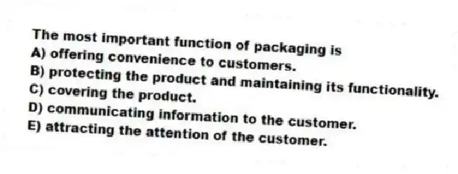 The most important function of packaging is
A) offering convenience to customers.
B) protecting the product and maintaining its functionality.
C) covering the product.
D) communicating information to the customer.
E) attracting the attention of the customer.