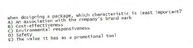 When designing a package, which characteristic is least important?
A) An association with the company's brand mark
B) Cost-effectiveness
C) Environmental responsiveness
D) Safety
E) The value it has as a promotional tool