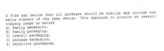A firm may decide that all packages should be similar and include one major element of the same design. This approach to promote an overall company image is called
A) family extension.
B) family packaging.
C) overall packaging.
D) package extension.
E) selective packaging.