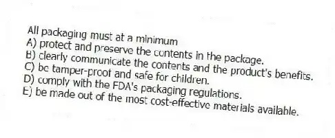 All packaging must at a minimum
A) protect and preserve the contents in the package.
B) clearly communicate the contents and the product's benefits.
C) be tamper-proof and safe for children.
D) comply with the FDA's packaging regulations.
E) be made out of the most cost-effective materials available.