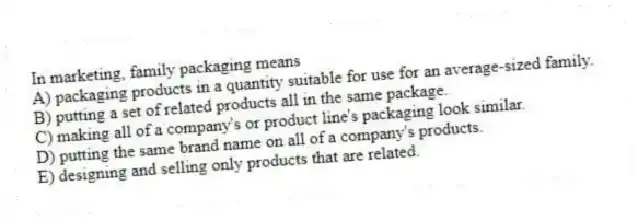In marketing, family packaging means
A) packaging products in a quantity suitable for use for an average-sized family.
B) putting a set of related products all in the same package.
C) making all of a company's or product line's packaging look similar.
D) putting the same brand name on all of a company's products.
E) designing and selling only products that are related.