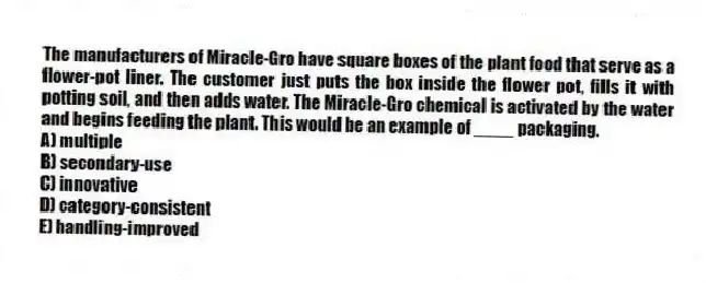 The manufacturers of Miracle-Gro have square boxes of the plant food that serve as a flower-pot liner. The customer just puts the box inside the flower pot, fills it with potting soil, and then adds water. The Miracle-Gro chemical is activated by the water and begins feeding the plant. This would be an example of ____ packaging.
A) multiple
B) secondary-use
C) innovative
D) category-consistent
E) handling-improved