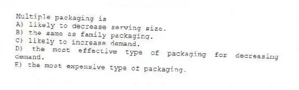 Multiple packaging is
A) likely to decrease serving size.
B) the same as family packaging.
C) likely to increase demand.
D) the most effective type of packaging for decreasing demand.
E) the most expensive type of packaging.