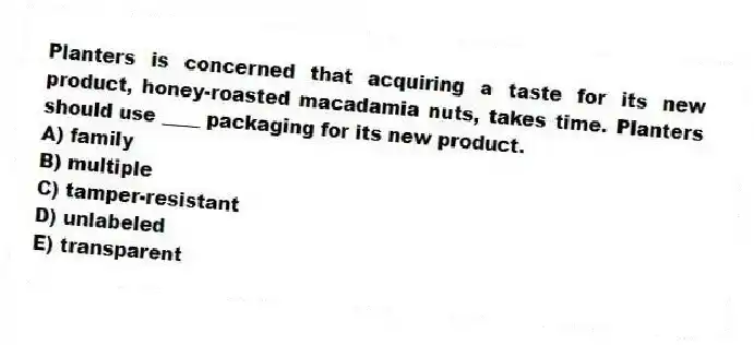 Planters is concerned that acquiring a taste for its new product, honey-roasted macadamia nuts, takes time. Planters should use ____ packaging for its new product.
A) family
B) multiple
C) tamper-resistant
D) unlabeled
E) transparent