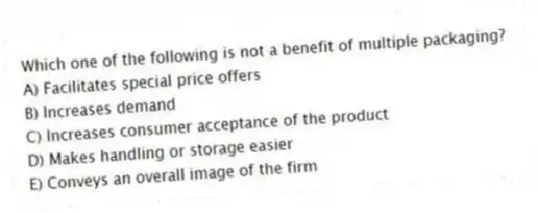 Which one of the following is not a benefit of multiple packaging?
A) Facilitates special price offers
B) Increases demand
C) Increases consumer acceptance of the product
D) Makes handling or storage easier
E) Conveys an overall image of the firm