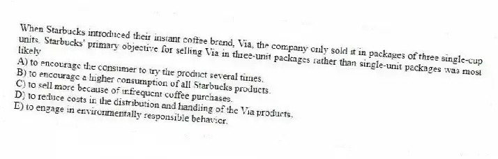 When Starbucks introduced their instant coffee brand, Via, the company only sold it in packages of three single-cup units. Starbucks' primary objective for selling Via in three-unit packages rather than single-unit packages was most likely
A) to encourage the consumer to try the product several times.
B) to encourage a higher consumption of all Starbucks products.
C) to sell more because of infrequent coffee purchases.
D) to reduce costs in the distribution and handling of the Via products.
E) to engage in environmentally responsible behavior.