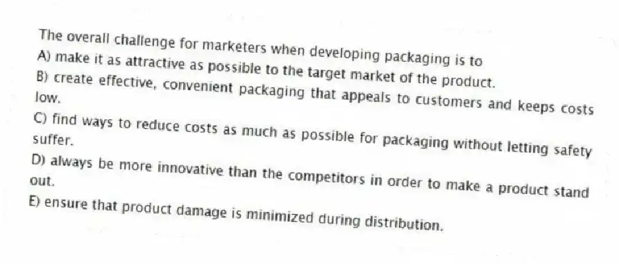 The overall challenge for marketers when developing packaging is to
A) make it as attractive as possible to the target market of the product.
B) create effective, convenient packaging that appeals to customers and keeps costs low.
C) find ways to reduce costs as much as possible for packaging without letting safety suffer.
D) always be more innovative than the competitors in order to make a product stand out.
E) ensure that product damage is minimized during distribution.