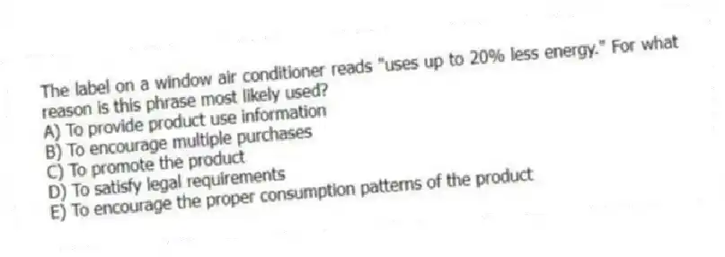 The label on a window air conditioner reads "uses up to 20% less energy." For what reason is this phrase most likely used?
A) To provide product use information
B) To encourage multiple purchases
C) To promote the product
D) To satisfy legal requirements
E) To encourage the proper consumption patterns of the product