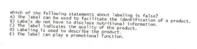 Which of the following statements about labeling is false?
A) The label can be used to facilitate the identification of a product.
B) Labels do not have to disclose nutritional information.
C) The label indicates the quality of the product.
D) Labeling is used to describe the product.
E) The label can play a promotional function.