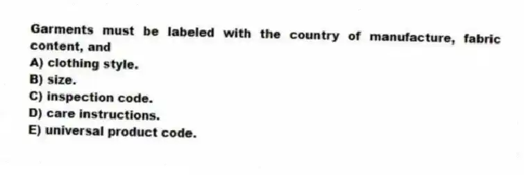 Garments must be labeled with the country of manufacture, fabric content, and
A) clothing style.
B) size.
C) inspection code.
D) care instructions.
E) universal product code.