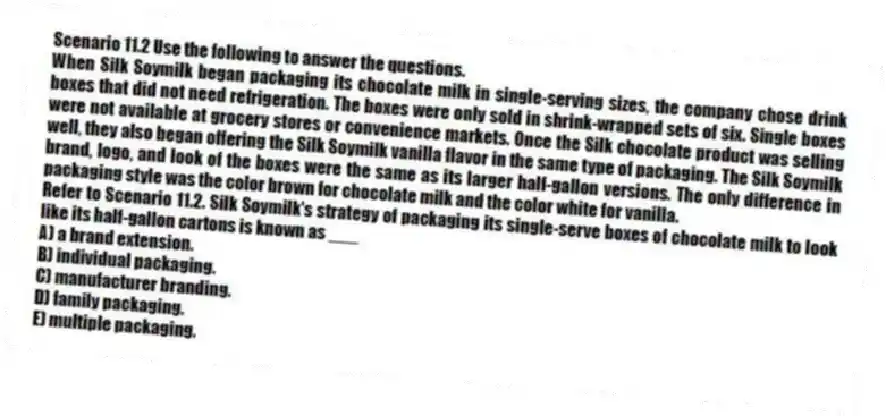 Scenario 11.2 Use the following to answer the questions.
When Silk Soymilk began packaging its chocolate milk in single-serving sizes, the company chose drink boxes that did not need refrigeration. The boxes were only sold in shrink-wrapped sets of six. Single boxes were not available at grocery stores or convenience markets. Once the Silk chocolate product was selling well, they also began offering the Silk Soymilk vanilla flavor in the same type of packaging. The Silk Soymilk brand, logo, and look of the boxes were the same as its larger half-gallon versions. The only difference in packaging style was the color brown for chocolate milk and the color white for vanilla.
Refer to Scenario 11.2. Silk Soymilk's strategy of packaging its single-serve boxes of chocolate milk to look like its half-gallon cartons is known as ___
A) a brand extension.
B) individual packaging.
C) manufacturer branding.
D) family packaging.
E) multiple packaging.