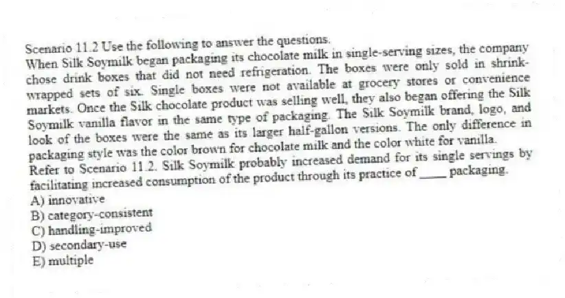 Scenario 11.2 Use the following to answer the questions.
When Silk Soymilk began packaging its chocolate milk in single-serving sizes, the company chose drink boxes that did not need refrigeration. The boxes were only sold in shrink-wrapped sets of six. Single boxes were not available at grocery stores or convenience markets. Once the Silk chocolate product was selling well, they also began offering the Silk Soymilk vanilla flavor in the same type of packaging. The Silk Soymilk brand, logo, and look of the boxes were the same as its larger half-gallon versions. The only difference in packaging style was the color brown for chocolate milk and the color white for vanilla.
Refer to Scenario 11.2. Silk Soymilk probably increased demand for its single servings by facilitating increased consumption of the product through its practice of ____ packaging.
A) innovative
B) category-consistent
C) handling-improved
D) secondary-use
E) multiple