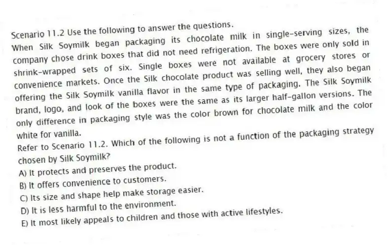 Scenario 11.2 Use the following to answer the questions.
When Silk Soymilk began packaging its chocolate milk in single-serving sizes, the company chose drink boxes that did not need refrigeration. The boxes were only sold in shrink-wrapped sets of six. Single boxes were not available at grocery stores or convenience markets. Once the Silk chocolate product was selling well, they also began offering the Silk Soymilk vanilla flavor in the same type of packaging. The Silk Soymilk brand, logo, and look of the boxes were the same as its larger half-gallon versions. The only difference in packaging style was the color brown for chocolate milk and the color white for vanilla.
Refer to Scenario 11.2. Which of the following is not a function of the packaging strategy chosen by Silk Soymilk?
A) It protects and preserves the product.
B) It offers convenience to customers.
C) Its size and shape help make storage easier.
D) It is less harmful to the environment.
E) It most likely appeals to children and those with active lifestyles.