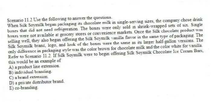 Scenario 11.2 Use the following to answer the questions.
When Silk Soymilk began packaging its chocolate milk in single-serving sizes, the company chose drink boxes that did not need refrigeration. The boxes were only sold in shrink-wrapped sets of six. Single boxes were not available at grocery stores or convenience markets. Once the Silk chocolate product was selling well, they also began offering the Silk Soymilk vanilla flavor in the same type of packaging. The Silk Soymilk brand, logo, and look of the boxes were the same as its larger half-gallon versions. The only difference in packaging style was the color brown for chocolate milk and the color white for vanilla.
Refer to Scenario 11.2. If Silk Soymilk were to begin offering Silk Soymilk Chocolate Ice Cream Bars, this would be an example of
A) a product line extension.
B) individual branding.
C) a brand extension.
D) a private distributor brand.
E) co-branding.