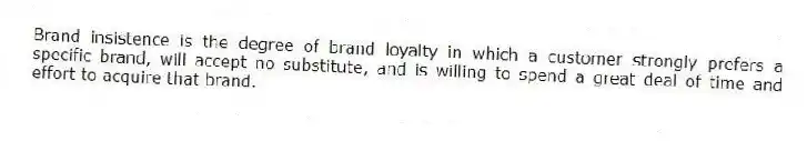 Brand insistence is the degree of brand loyalty in which a customer strongly prefers a specific brand, will accept no substitute, and is willing to spend a great deal of time and effort to acquire that brand.