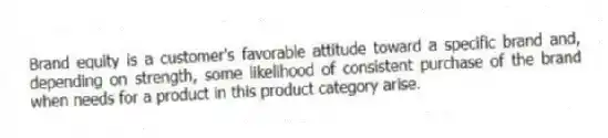 Brand equity is a customer's favorable attitude toward a specific brand and, depending on strength, some likelihood of consistent purchase of the brand when needs for a product in this product category arise.