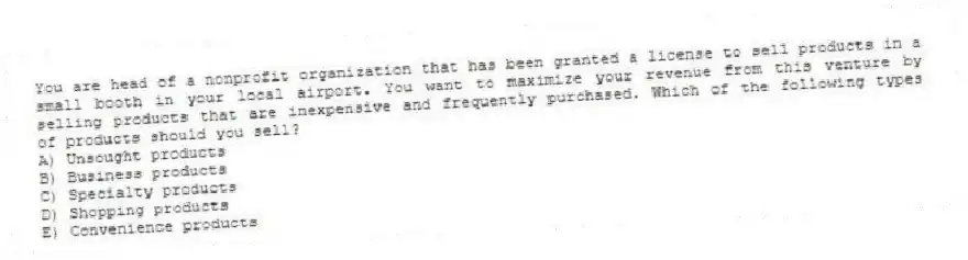 You are head of a nonprofit organization that has been granted a license to sell products in a small booth in your local airport. You want to maximize your revenue from this venture by selling products that are inexpensive and frequently purchased. Which of the following types of products should you sell?
A) Unsought products
B) Business products
C) Specialty products
D) Shopping products
E) Convenience products