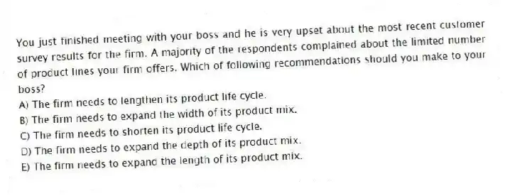 You just finished meeting with your boss and he is very upset about the most recent customer survey results for the firm. A majority of the respondents complained about the limited number of product lines your firm offers. Which of following recommendations should you make to your boss?
A) The firm needs to lengthen its product life cycle.
B) The firm needs to expand the width of its product mix.
C) The firm needs to shorten its product life cycle.
D) The firm needs to expand the depth of its product mix.
E) The firm needs to expand the length of its product mix.
