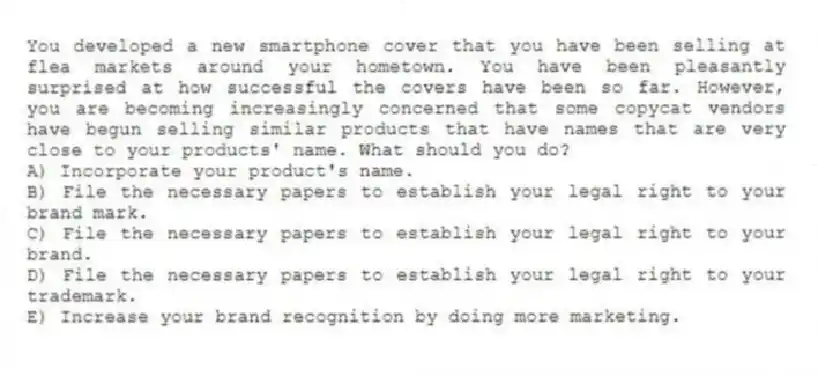 You developed a new smartphone cover that you have been selling at flea markets around your hometown. You have been pleasantly surprised at how successful the covers have been so far. However, you are becoming increasingly concerned that some copycat vendors have begun selling similar products that have names that are very close to your products' name. What should you do?
A) Incorporate your product's name.
B) File the necessary papers to establish your legal right to your brand mark.
C) File the necessary papers to establish your legal right to your brand.
D) File the necessary papers to establish your legal right to your trademark.
E) Increase your brand recognition by doing more marketing.