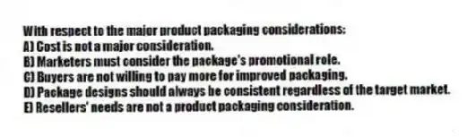 With respect to the major product packaging considerations:
A) Cost is not a major consideration.
B) Marketers must consider the package's promotional role.
C) Buyers are not willing to pay more for improved packaging.
D) Package designs should always be consistent regardless of the target market.
E) Resellers' needs are not a product packaging consideration.
