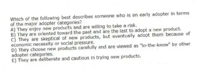 Which of the following best describes someone who is an early adopter in terms of the major adopter categories?
A) They enjoy new products and are willing to take a risk.
B) They are oriented toward the past and are the last to adopt a new product.
C) They are skeptical of new products, but eventually adopt them because of economic necessity or social pressure.
D) They choose new products carefully and are viewed as "in-the-know" by other adopter categories.
E) They are deliberate and cautious in trying new products.