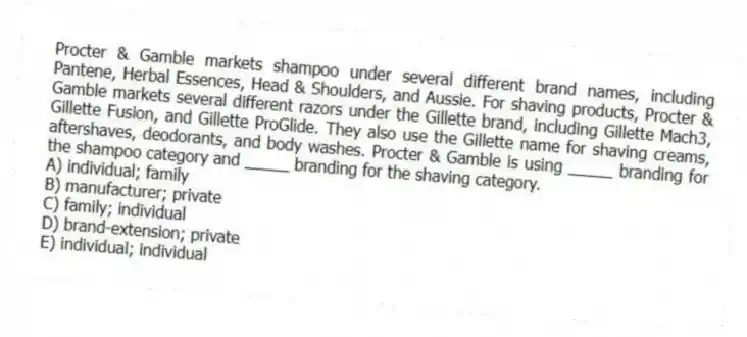 Procter & Gamble markets shampoo under several different brand names, including Pantene, Herbal Essences, Head & Shoulders, and Aussie. For shaving products, Procter & Gamble markets several different razors under the Gillette brand, including Gillette Mach3, Gillette Fusion, and Gillette ProGlide. They also use the Gillette name for shaving creams, aftershaves, deodorants, and body washes. Procter & Gamble is using _____ branding for the shampoo category and _____ branding for the shaving category.
A) individual; family
B) manufacturer; private
C) family; individual
D) brand-extension; private
E) individual; individual