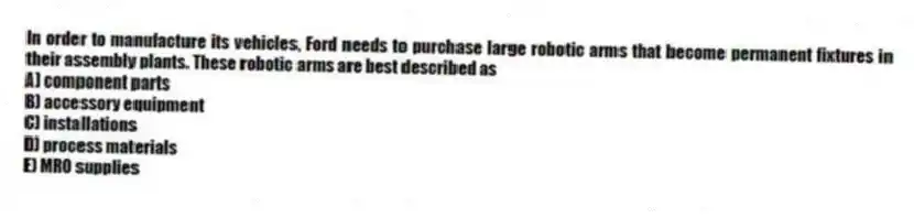 In order to manufacture its vehicles, Ford needs to purchase large robotic arms that become permanent fixtures in their assembly plants. These robotic arms are best described as
A) component parts
B) accessory equipment
C) installations
D) process materials
E) MRO supplies